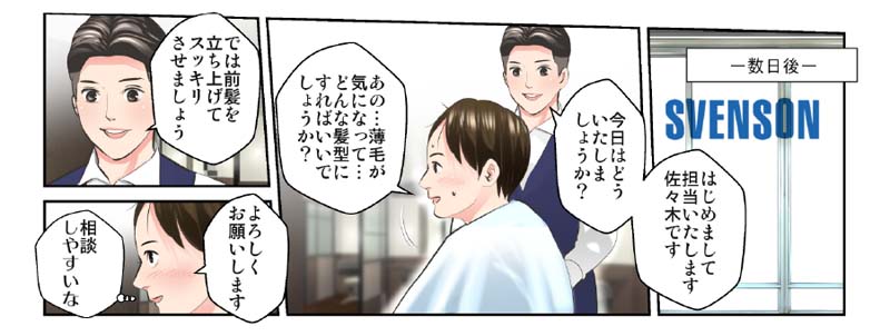 【漫画】亮太と会ってから数日後…スヴェンソンへ訪れる主人公。 スタッフ「はじめまして。担当いたします佐々木です。今日はどういたしましょうか?」 主人公「あの…薄毛が気になって…どんな髪型にすれば良いでしょうか?(プライベート空間だし、相談しやすいな…)」