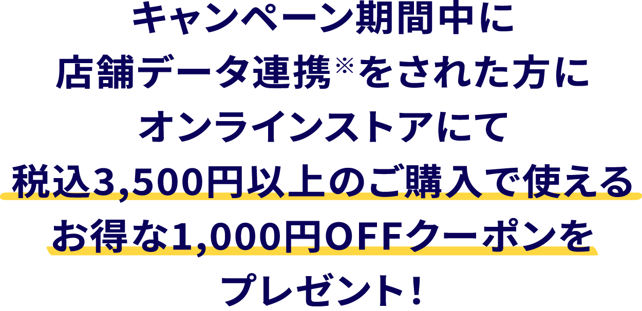 キャンペーン期間中に店舗データ連携※をされた方に、オンラインストアにて税込3,500円以上のご購入で使えるお得な1,000円OFFクーポンをプレゼント！