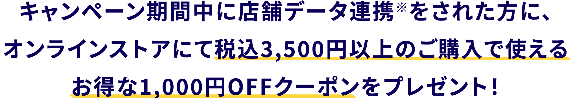 キャンペーン期間中に店舗データ連携※をされた方に、オンラインストアにて税込3,500円以上のご購入で使えるお得な1,000円OFFクーポンをプレゼント！